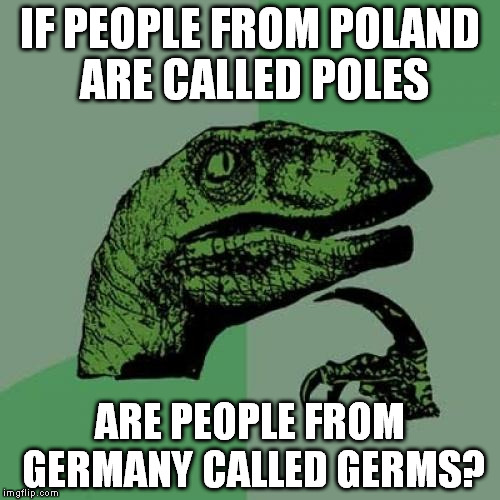 Philosoraptor | IF PEOPLE FROM POLAND ARE CALLED POLES ARE PEOPLE FROM GERMANY CALLED GERMS? | image tagged in memes,philosoraptor | made w/ Imgflip meme maker