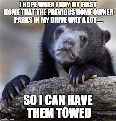 Confession Bear | I HOPE WHEN I BUY MY FIRST HOME THAT THE PREVIOUS HOME OWNER PARKS IN MY DRIVE WAY A LOT..... SO I CAN HAVE THEM TOWED | image tagged in memes,confession bear | made w/ Imgflip meme maker