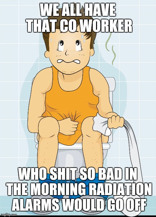 Toilet times  | WE ALL HAVE THAT CO WORKER WHO SHIT SO BAD IN THE MORNING RADIATION ALARMS WOULD GO OFF | image tagged in toilet times | made w/ Imgflip meme maker