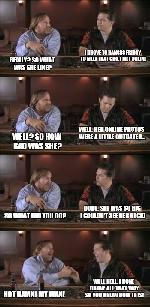 This meme is based on a real life experience of one of my ex-coworkers...dude spent the whole weekend with that two ton hunnybun | I DROVE TO KANSAS FRIDAY TO MEET THAT GIRL I MET ONLINE REALLY? SO WHAT WAS SHE LIKE? WELL, HER ONLINE PHOTOS WERE A LITTLE OUTDATED... WELL | image tagged in big girls | made w/ Imgflip meme maker
