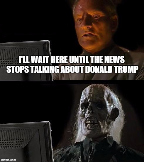 I'll Just Wait Here Meme | I'LL WAIT HERE UNTIL THE NEWS STOPS TALKING ABOUT DONALD TRUMP | image tagged in memes,ill just wait here | made w/ Imgflip meme maker