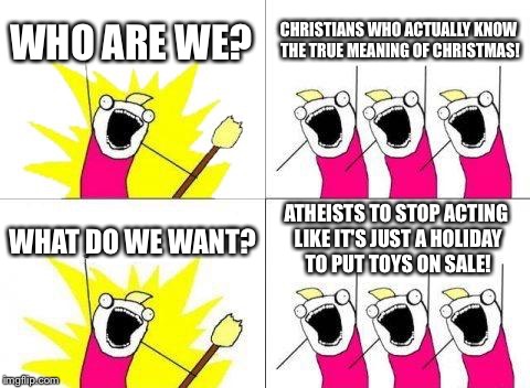 What Do We Want | WHO ARE WE? CHRISTIANS WHO ACTUALLY KNOW THE TRUE MEANING OF CHRISTMAS! WHAT DO WE WANT? ATHEISTS TO STOP ACTING LIKE IT'S JUST A HOLIDAY TO | image tagged in memes,what do we want | made w/ Imgflip meme maker