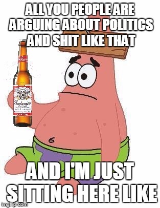 Politics?I dont give a sheeit! | ALL YOU PEOPLE ARE ARGUING ABOUT POLITICS AND SHIT LIKE THAT AND I'M JUST SITTING HERE LIKE | image tagged in memes,funny,patrick,beer | made w/ Imgflip meme maker