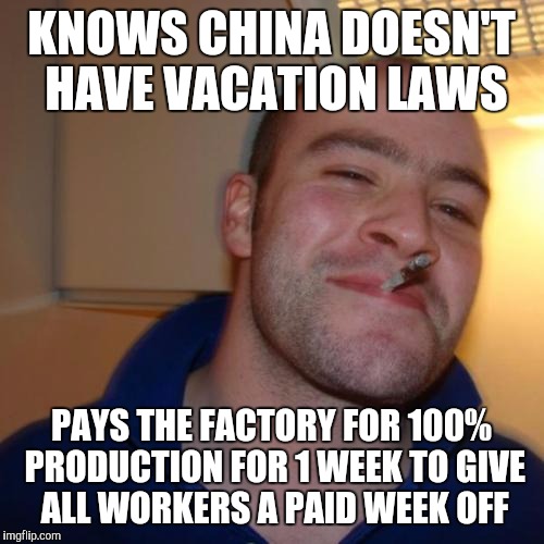 Good Guy Greg | KNOWS CHINA DOESN'T HAVE VACATION LAWS PAYS THE FACTORY FOR 100% PRODUCTION FOR 1 WEEK TO GIVE ALL WORKERS A PAID WEEK OFF | image tagged in memes,good guy greg,AdviceAnimals | made w/ Imgflip meme maker