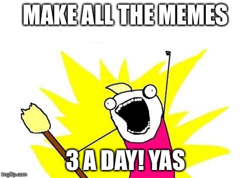 X All The Y | MAKE ALL THE MEMES 3 A DAY! YAS | image tagged in memes,x all the y | made w/ Imgflip meme maker