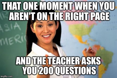 Unhelpful High School Teacher | THAT ONE MOMENT WHEN YOU AREN'T ON THE RIGHT PAGE AND THE TEACHER ASKS YOU 200 QUESTIONS | image tagged in memes,unhelpful high school teacher | made w/ Imgflip meme maker