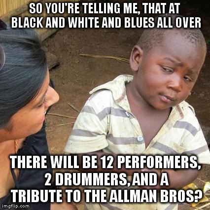 Third World Skeptical Kid Meme | SO YOU'RE TELLING ME, THAT AT BLACK AND WHITE AND BLUES ALL OVER THERE WILL BE 12 PERFORMERS, 2 DRUMMERS, AND A TRIBUTE TO THE ALLMAN BROS? | image tagged in memes,third world skeptical kid | made w/ Imgflip meme maker