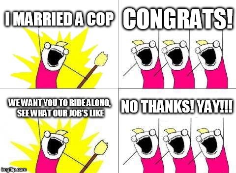 What Do We Want | I MARRIED A COP CONGRATS! WE WANT YOU TO RIDE ALONG, SEE WHAT OUR JOB'S LIKE NO THANKS! YAY!!! | image tagged in memes,what do we want | made w/ Imgflip meme maker