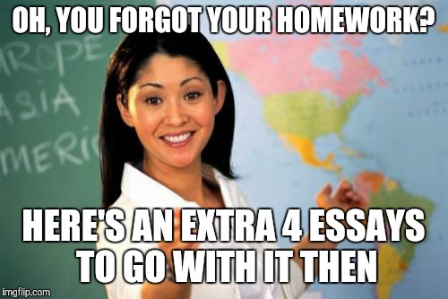 Unhelpful High School Teacher Meme | OH, YOU FORGOT YOUR HOMEWORK? HERE'S AN EXTRA 4 ESSAYS TO GO WITH IT THEN | image tagged in memes,unhelpful high school teacher | made w/ Imgflip meme maker