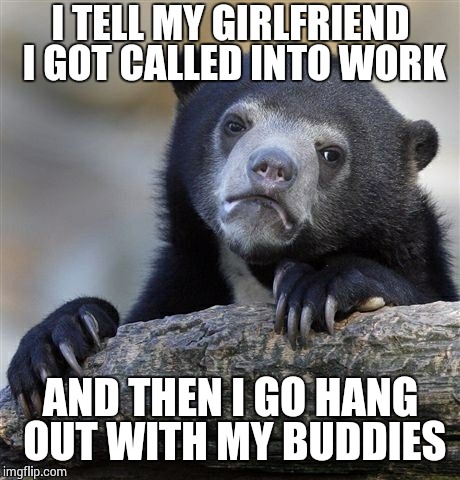 Confession Bear | I TELL MY GIRLFRIEND I GOT CALLED INTO WORK AND THEN I GO HANG OUT WITH MY BUDDIES | image tagged in memes,confession bear | made w/ Imgflip meme maker