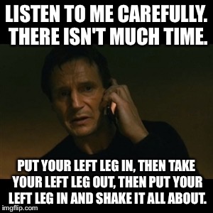 Liam Neeson Taken | LISTEN TO ME CAREFULLY. THERE ISN'T MUCH TIME. PUT YOUR LEFT LEG IN, THEN TAKE YOUR LEFT LEG OUT, THEN PUT YOUR LEFT LEG IN AND SHAKE IT ALL | image tagged in memes,liam neeson taken | made w/ Imgflip meme maker
