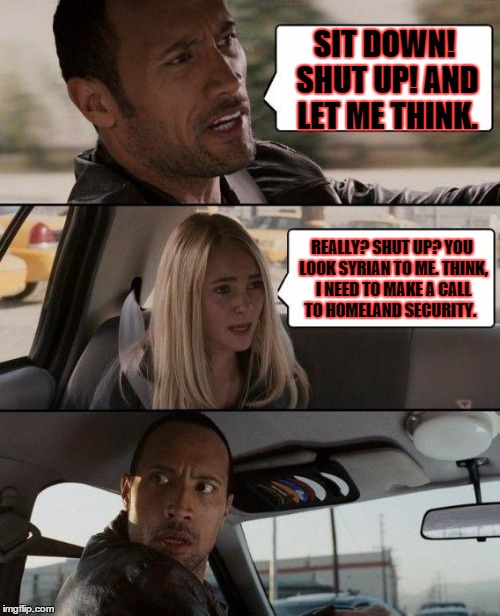 The Rock Driving | SIT DOWN! SHUT UP! AND LET ME THINK. REALLY? SHUT UP? YOU LOOK SYRIAN TO ME. THINK, I NEED TO MAKE A CALL TO HOMELAND SECURITY. | image tagged in memes,the rock driving | made w/ Imgflip meme maker