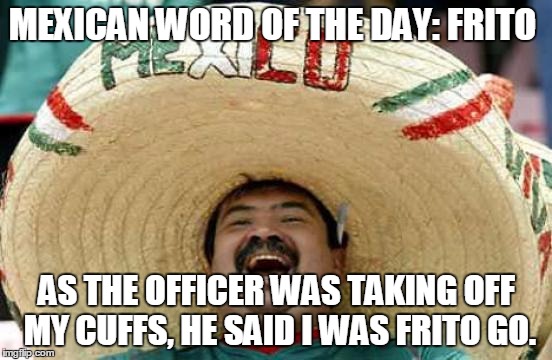 Happy Mexican | MEXICAN WORD OF THE DAY: FRITO AS THE OFFICER WAS TAKING OFF MY CUFFS, HE SAID I WAS FRITO GO. | image tagged in happy mexican | made w/ Imgflip meme maker