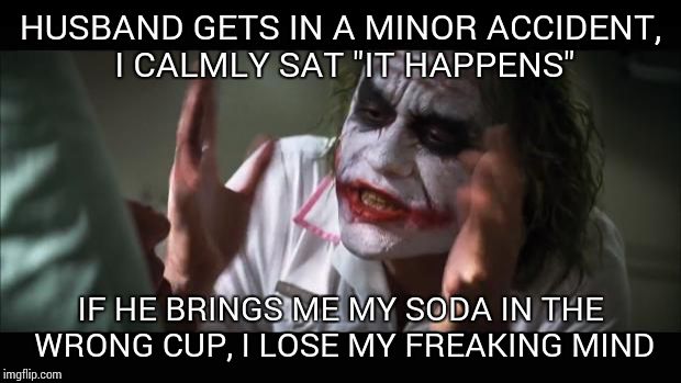 And everybody loses their minds Meme | HUSBAND GETS IN A MINOR ACCIDENT, I CALMLY SAT "IT HAPPENS" IF HE BRINGS ME MY SODA IN THE WRONG CUP, I LOSE MY FREAKING MIND | image tagged in memes,and everybody loses their minds | made w/ Imgflip meme maker