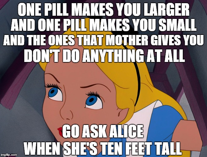 White Rabbit ~ Jefferson Airplane | ONE PILL MAKES YOU LARGER WHEN SHE'S TEN FEET TALL AND ONE PILL MAKES YOU SMALL AND THE ONES THAT MOTHER GIVES YOU DON'T DO ANYTHING AT ALL  | image tagged in alice feeling curious,alice in wonderland,pills | made w/ Imgflip meme maker