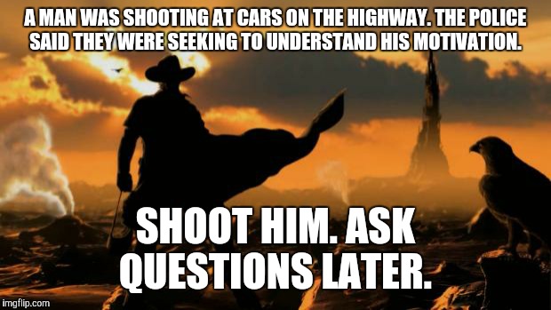 He was taken alive and unharmed into custody | A MAN WAS SHOOTING AT CARS ON THE HIGHWAY. THE POLICE SAID THEY WERE SEEKING TO UNDERSTAND HIS MOTIVATION. SHOOT HIM. ASK QUESTIONS LATER. | image tagged in justice,shooting | made w/ Imgflip meme maker