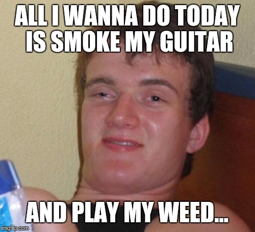 10 Guy Meme | ALL I WANNA DO TODAY IS SMOKE MY GUITAR AND PLAY MY WEED... | image tagged in memes,10 guy | made w/ Imgflip meme maker
