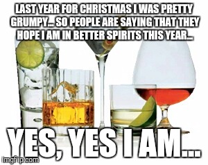 Spirits | LAST YEAR FOR CHRISTMAS I WAS PRETTY GRUMPY... SO PEOPLE ARE SAYING THAT THEY HOPE I AM IN BETTER SPIRITS THIS YEAR... YES, YES I AM... | image tagged in spirits | made w/ Imgflip meme maker