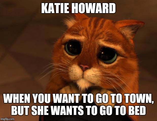 puss in boots eyes | KATIE HOWARD WHEN YOU WANT TO GO TO TOWN, BUT SHE WANTS TO GO TO BED | image tagged in puss in boots eyes | made w/ Imgflip meme maker