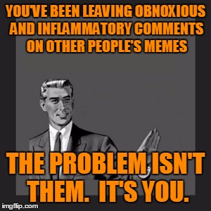YOU'VE BEEN LEAVING OBNOXIOUS AND INFLAMMATORY COMMENTS ON OTHER PEOPLE'S MEMES THE PROBLEM ISN'T THEM.  IT'S YOU. | made w/ Imgflip meme maker