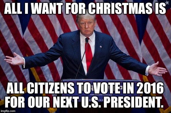Donald Trump | ALL I WANT FOR CHRISTMAS IS ALL CITIZENS TO VOTE IN 2016 FOR OUR NEXT U.S. PRESIDENT. | image tagged in donald trump | made w/ Imgflip meme maker