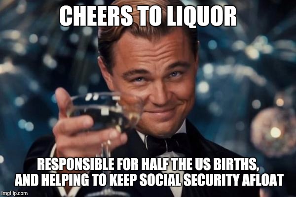 Leonardo Dicaprio Cheers | CHEERS TO LIQUOR RESPONSIBLE FOR HALF THE US BIRTHS, AND HELPING TO KEEP SOCIAL SECURITY AFLOAT | image tagged in memes,leonardo dicaprio cheers | made w/ Imgflip meme maker