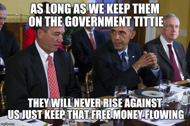 government | AS LONG AS WE KEEP THEM ON THE GOVERNMENT TITTIE THEY WILL NEVER RISE AGAINST US JUST KEEP THAT FREE MONEY FLOWING | image tagged in government | made w/ Imgflip meme maker