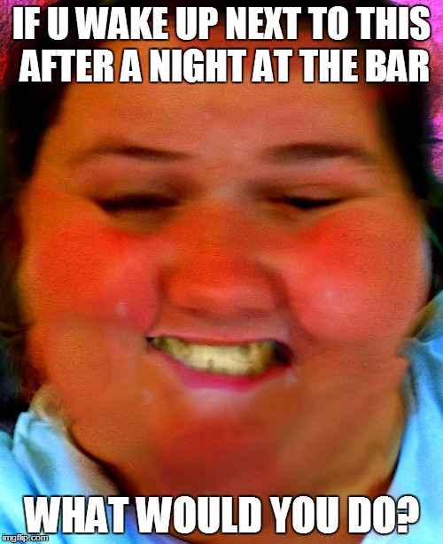 IF U WAKE UP NEXT TO THIS AFTER A NIGHT AT THE BAR WHAT WOULD YOU DO? | image tagged in what would you do | made w/ Imgflip meme maker