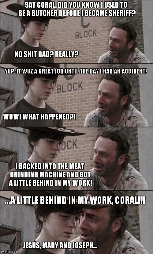 the walking dead coral | SAY CORAL, DID YOU KNOW I USED TO BE A BUTCHER BEFORE I BECAME SHERIFF? NO SHIT DAD? REALLY? YUP. IT WUZ A GREAT JOB UNTIL THE DAY I HAD AN  | image tagged in the walking dead coral | made w/ Imgflip meme maker