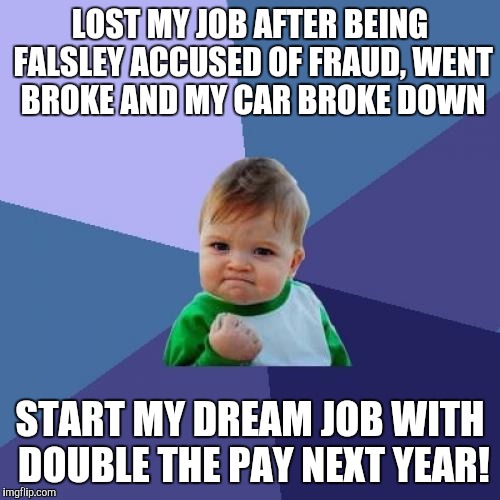 Success Kid | LOST MY JOB AFTER BEING FALSLEY ACCUSED OF FRAUD, WENT BROKE AND MY CAR BROKE DOWN START MY DREAM JOB WITH DOUBLE THE PAY NEXT YEAR! | image tagged in memes,success kid,AdviceAnimals | made w/ Imgflip meme maker