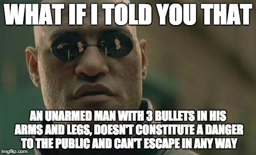 Matrix Morpheus | WHAT IF I TOLD YOU THAT AN UNARMED MAN WITH 3 BULLETS IN HIS ARMS AND LEGS, DOESN'T CONSTITUTE A DANGER TO THE PUBLIC AND CAN'T ESCAPE IN AN | image tagged in memes,matrix morpheus | made w/ Imgflip meme maker