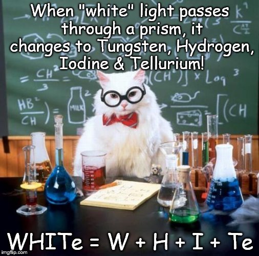 Chemistry Cat | When "white" light passes through a prism, it changes to Tungsten, Hydrogen, Iodine & Tellurium! WHITe = W + H + I + Te | image tagged in memes,chemistry cat,light,prism,white,elements | made w/ Imgflip meme maker