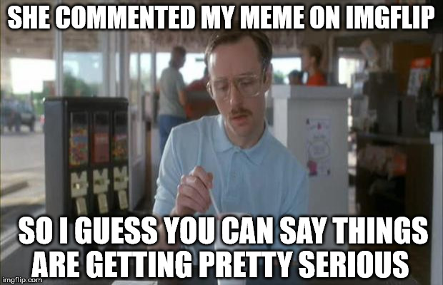 Things Are Getting Serious | SHE COMMENTED MY MEME ON IMGFLIP SO I GUESS YOU CAN SAY THINGS ARE GETTING PRETTY SERIOUS | image tagged in things are getting serious | made w/ Imgflip meme maker