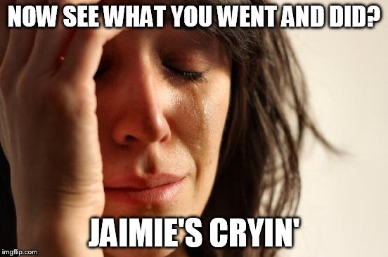 First World Problems Meme | NOW SEE WHAT YOU WENT AND DID? JAIMIE'S CRYIN' | image tagged in memes,first world problems | made w/ Imgflip meme maker
