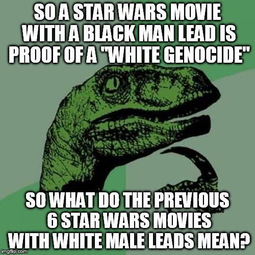 Philosoraptor Meme | SO A STAR WARS MOVIE WITH A BLACK MAN LEAD IS PROOF OF A "WHITE GENOCIDE" SO WHAT DO THE PREVIOUS 6 STAR WARS MOVIES WITH WHITE MALE LEADS M | image tagged in memes,philosoraptor | made w/ Imgflip meme maker