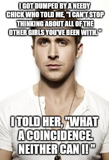 Ryan Gosling Meme | I GOT DUMPED BY A NEEDY CHICK WHO TOLD ME, "I CAN'T STOP THINKING ABOUT ALL OF THE OTHER GIRLS YOU'VE BEEN WITH. " I TOLD HER, "WHAT A COINC | image tagged in memes,ryan gosling | made w/ Imgflip meme maker