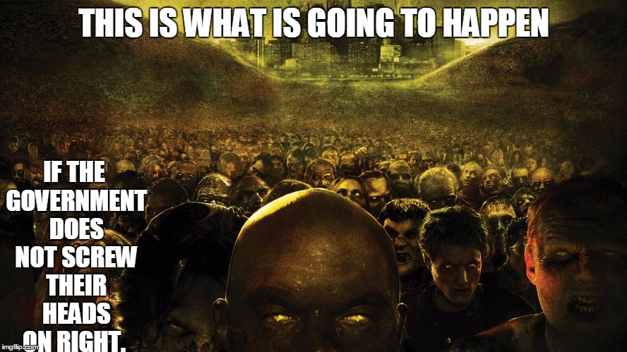 It is what it is... | THIS IS WHAT IS GOING TO HAPPEN IF THE GOVERNMENT DOES NOT SCREW THEIR HEADS ON RIGHT. | image tagged in zombies | made w/ Imgflip meme maker