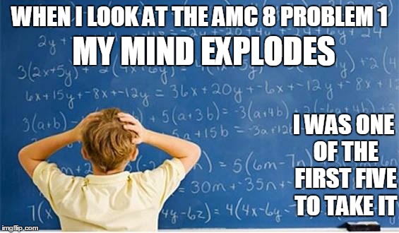 Maths | WHEN I LOOK AT THE AMC 8 PROBLEM 1 MY MIND EXPLODES I WAS ONE OF THE FIRST FIVE TO TAKE IT | image tagged in maths | made w/ Imgflip meme maker