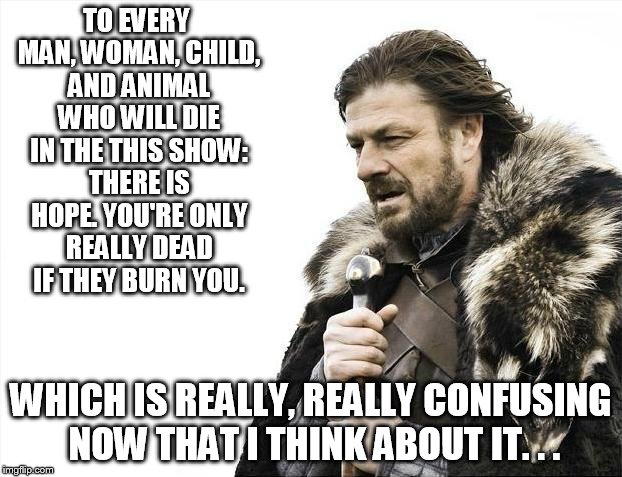 Brace Yourselves X is Coming Meme | TO EVERY MAN, WOMAN, CHILD, AND ANIMAL WHO WILL DIE IN THE THIS SHOW: THERE IS HOPE. YOU'RE ONLY REALLY DEAD IF THEY BURN YOU. WHICH IS REAL | image tagged in memes,brace yourselves x is coming,hard to follow game of thrones,eddard stark | made w/ Imgflip meme maker