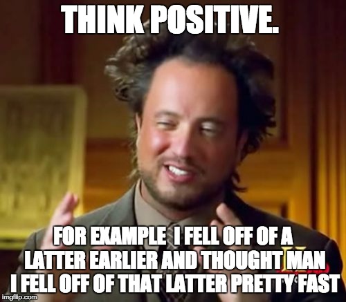 Ancient Aliens Meme | THINK POSITIVE. FOR EXAMPLE
 I FELL OFF OF A LATTER EARLIER AND THOUGHT MAN I FELL OFF OF THAT LATTER PRETTY FAST | image tagged in memes,ancient aliens | made w/ Imgflip meme maker