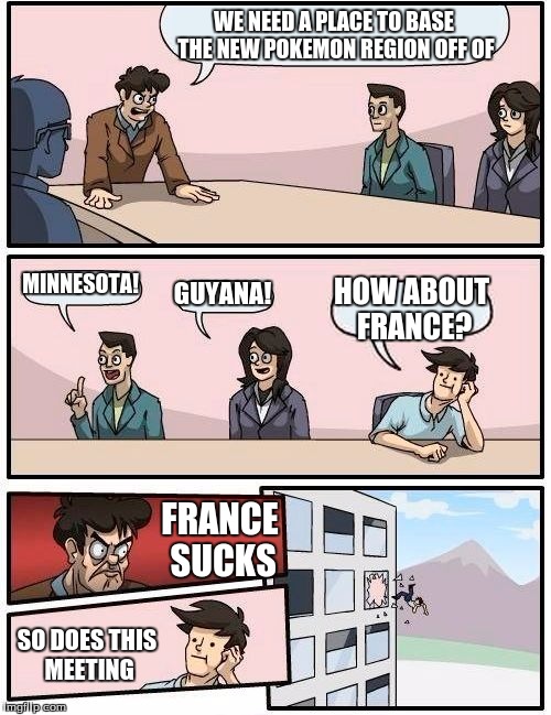 Boardroom Meeting Suggestion | WE NEED A PLACE TO BASE THE NEW POKEMON REGION OFF OF MINNESOTA! GUYANA! HOW ABOUT FRANCE? FRANCE SUCKS SO DOES THIS MEETING | image tagged in memes,boardroom meeting suggestion | made w/ Imgflip meme maker