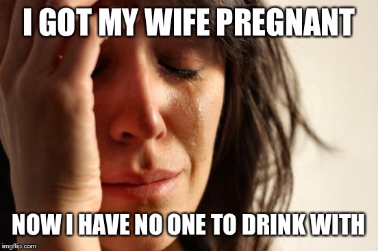 It's not meant to be gay, I couldn't find a better template | I GOT MY WIFE PREGNANT NOW I HAVE NO ONE TO DRINK WITH | image tagged in memes,first world problems | made w/ Imgflip meme maker