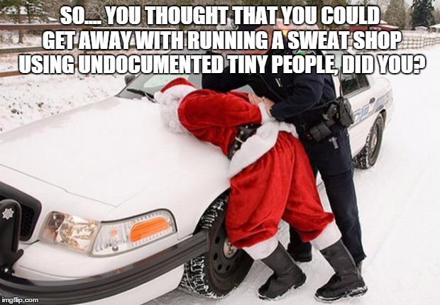Santa Busted | SO.... YOU THOUGHT THAT YOU COULD GET AWAY WITH RUNNING A SWEAT SHOP USING UNDOCUMENTED TINY PEOPLE, DID YOU? | image tagged in santa busted | made w/ Imgflip meme maker