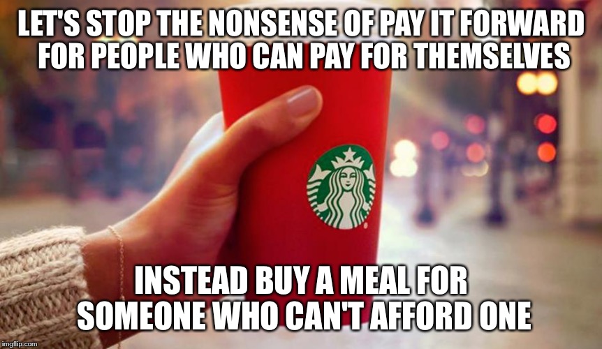 Starbucks red cup | LET'S STOP THE NONSENSE OF PAY IT FORWARD FOR PEOPLE WHO CAN PAY FOR THEMSELVES INSTEAD BUY A MEAL FOR SOMEONE WHO CAN'T AFFORD ONE | image tagged in starbucks red cup | made w/ Imgflip meme maker