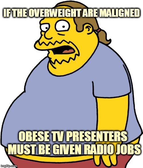 Comic Book Guy Meme | IF THE OVERWEIGHT ARE MALIGNED OBESE TV PRESENTERS MUST BE GIVEN RADIO JOBS | image tagged in memes,comic book guy | made w/ Imgflip meme maker