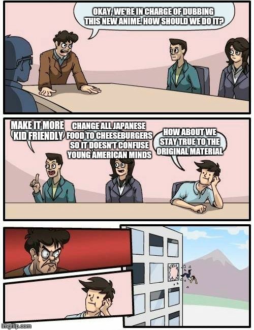 Boardroom Meeting Suggestion 4Kids Edition | OKAY, WE'RE IN CHARGE OF DUBBING THIS NEW ANIME. HOW SHOULD WE DO IT? MAKE IT MORE KID FRIENDLY CHANGE ALL JAPANESE FOOD TO CHEESEBURGERS SO | image tagged in memes,boardroom meeting suggestion,anime | made w/ Imgflip meme maker