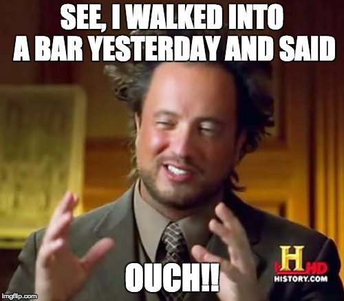 Ancient Aliens Meme | SEE, I WALKED INTO A BAR YESTERDAY AND SAID OUCH!! | image tagged in memes,ancient aliens | made w/ Imgflip meme maker