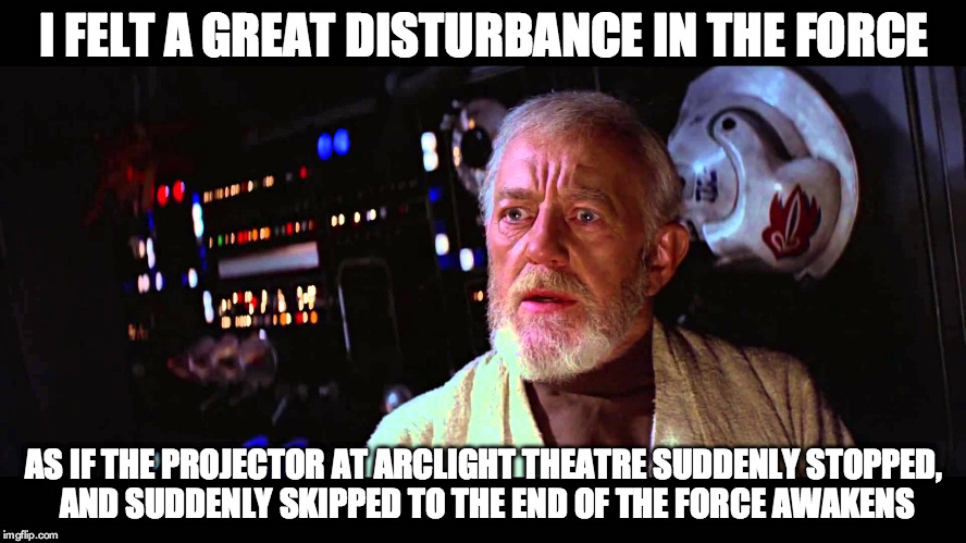 I felt a great disturbance in the Force as if the projector at ArcLight Theatre suddenly stopped... | I FELT A GREAT DISTURBANCE IN THE FORCE AS IF THE PROJECTOR AT ARCLIGHT THEATRE SUDDENLY STOPPED, AND SUDDENLY SKIPPED TO THE END OF THE FOR | image tagged in i felt a great disturbance in the force,arclight theatre,the force awakens,projector,episode vii | made w/ Imgflip meme maker