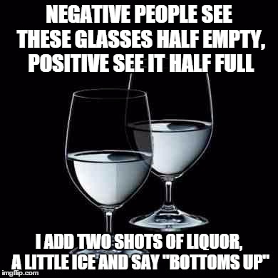 Water Glass | NEGATIVE PEOPLE SEE THESE GLASSES HALF EMPTY, POSITIVE SEE IT HALF FULL I ADD TWO SHOTS OF LIQUOR, A LITTLE ICE AND SAY "BOTTOMS UP" | image tagged in water glass | made w/ Imgflip meme maker