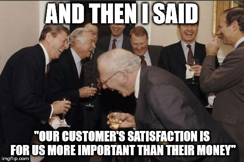 Laughing Men In Suits Meme | AND THEN I SAID "OUR CUSTOMER'S SATISFACTION IS FOR US MORE IMPORTANT THAN THEIR MONEY" | image tagged in memes,laughing men in suits | made w/ Imgflip meme maker